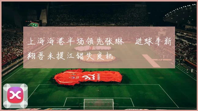 上海海港半场领先张琳芃进球李新翔吾米提江错失良机