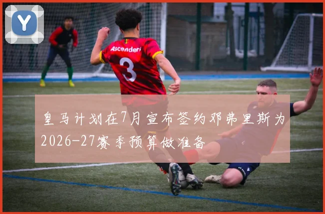 皇马计划在7月宣布签约邓弗里斯为2026-27赛季预算做准备
