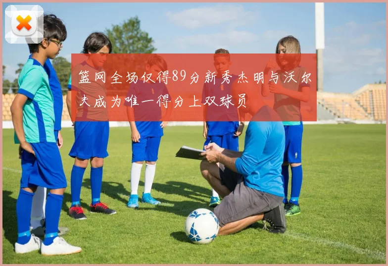 篮网全场仅得89分新秀杰明与沃尔夫成为唯一得分上双球员