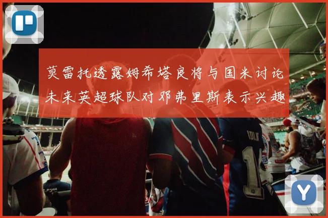 莫雷托透露姆希塔良将与国米讨论未来英超球队对邓弗里斯表示兴趣