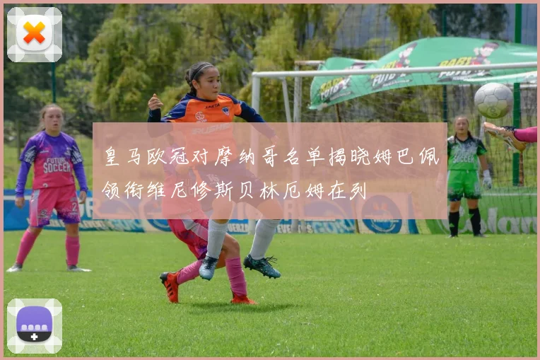 皇马欧冠对摩纳哥名单揭晓姆巴佩领衔维尼修斯贝林厄姆在列