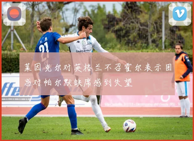莱因克尔对英格兰不召霍尔表示困惑对帕尔默缺席感到失望