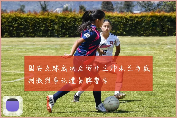 国安点球成功后海牛主帅米兰与裁判激烈争论遭黄牌警告