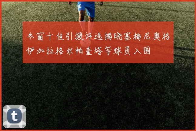 冬窗十佳引援评选揭晓塞梅尼奥格伊加拉格尔帕奎塔等球员入围