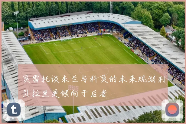 莫雷托谈米兰与科莫的未来规划利贝拉里更倾向于后者