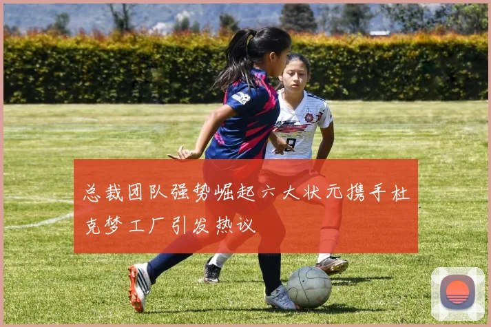 总裁团队强势崛起六大状元携手杜克梦工厂引发热议