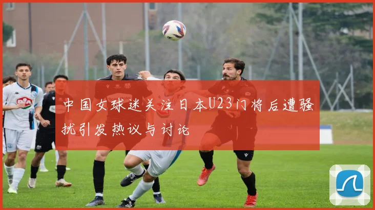 中国女球迷关注日本U23门将后遭骚扰引发热议与讨论