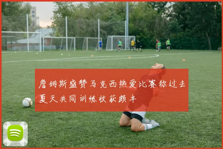 詹姆斯盛赞马克西热爱比赛称过去夏天共同训练收获颇丰
