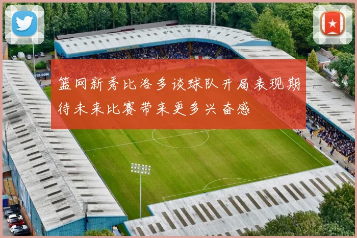 篮网新秀比洛多谈球队开局表现期待未来比赛带来更多兴奋感
