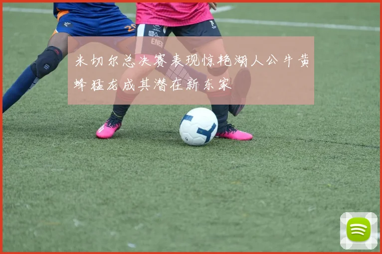 米切尔总决赛表现惊艳湖人公牛黄蜂猛龙成其潜在新东家