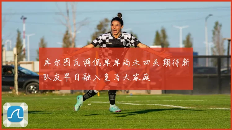库尔图瓦调侃库库尚未回关期待新队友早日融入皇马大家庭