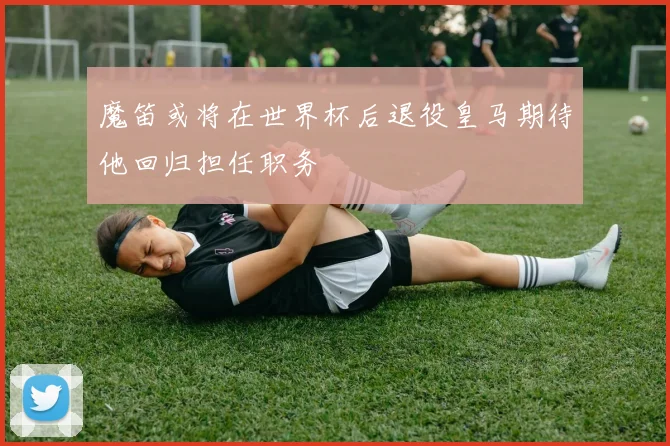 魔笛或将在世界杯后退役皇马期待他回归担任职务