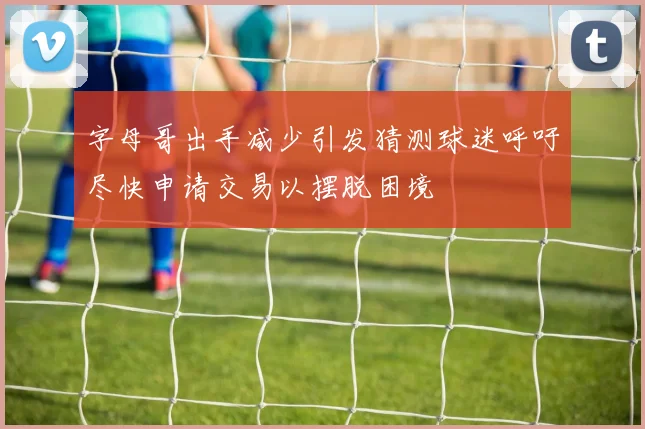 字母哥出手减少引发猜测球迷呼吁尽快申请交易以摆脱困境