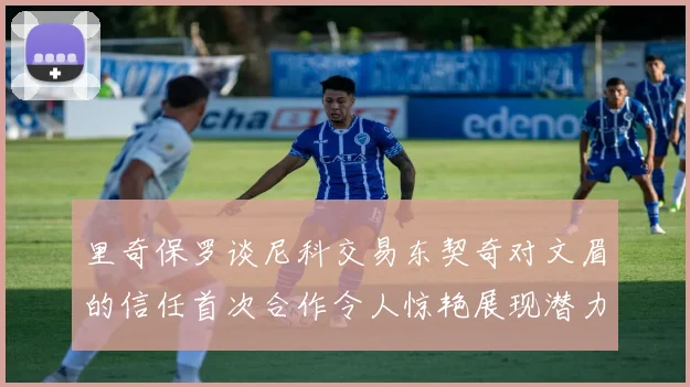 里奇保罗谈尼科交易东契奇对文眉的信任首次合作令人惊艳展现潜力