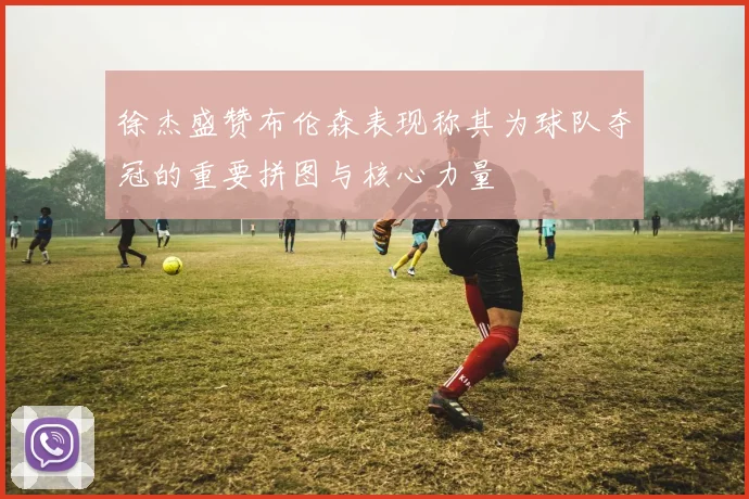 徐杰盛赞布伦森表现称其为球队夺冠的重要拼图与核心力量