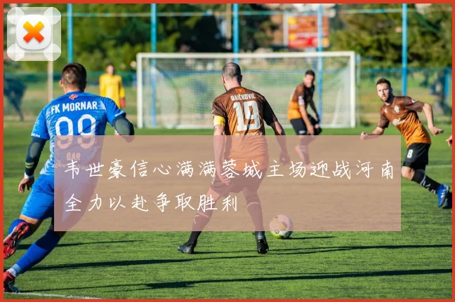韦世豪信心满满蓉城主场迎战河南全力以赴争取胜利
