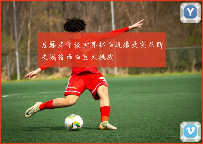 后藤启介谈世界杯临近感受突尼斯之战将面临巨大挑战