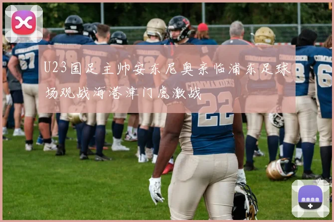 U23国足主帅安东尼奥亲临浦东足球场观战海港津门虎激战