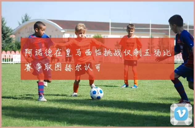 阿诺德在皇马面临挑战仅剩五场比赛争取图赫尔认可