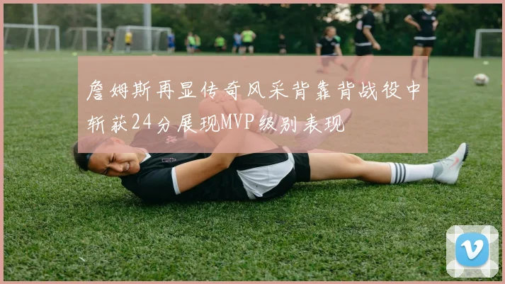 詹姆斯再显传奇风采背靠背战役中斩获24分展现MVP级别表现