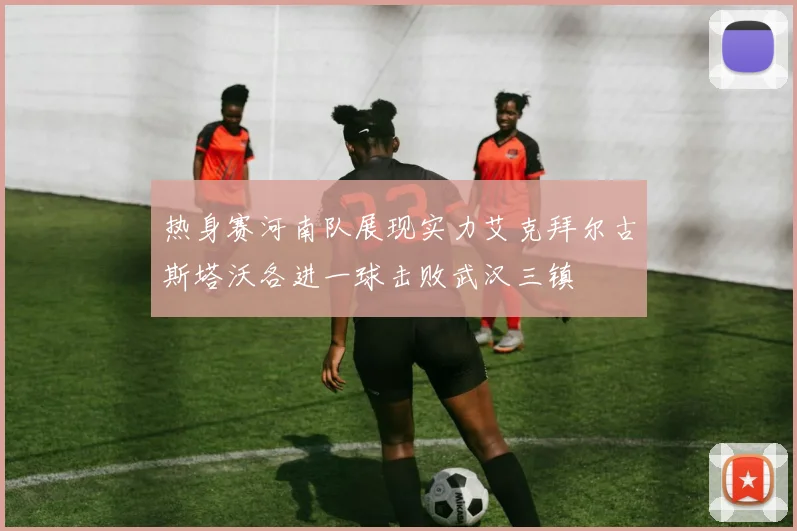 热身赛河南队展现实力艾克拜尔古斯塔沃各进一球击败武汉三镇